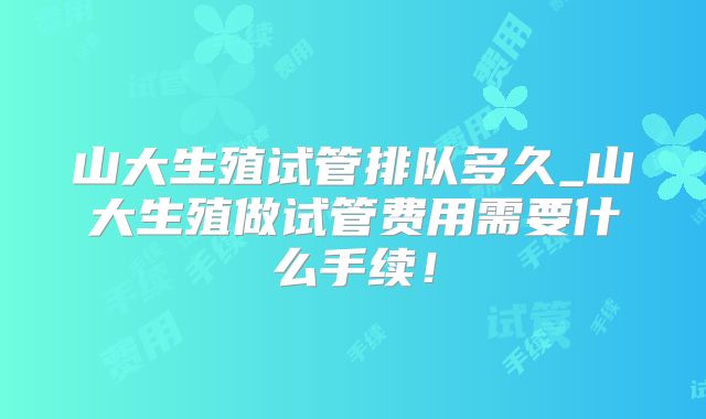 山大生殖试管排队多久_山大生殖做试管费用需要什么手续!