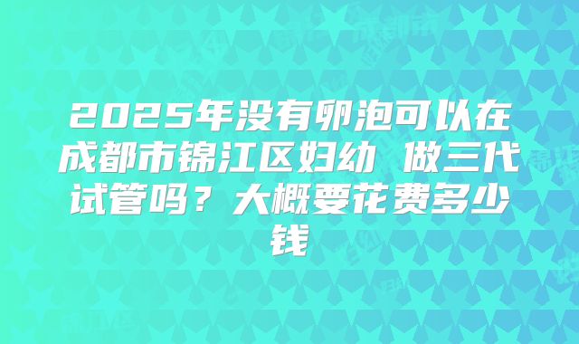 2025年没有卵泡可以在成都市锦江区妇幼 做三代试管吗？大概要花费多少钱