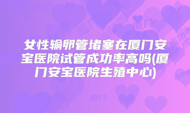 女性输卵管堵塞在厦门安宝医院试管成功率高吗(厦门安宝医院生殖中心)