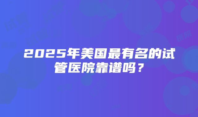 2025年美国最有名的试管医院靠谱吗？