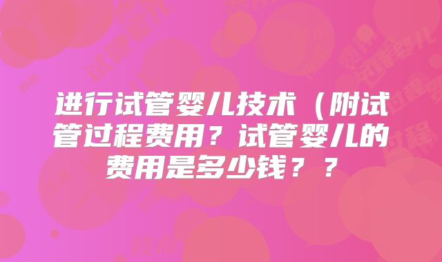 进行试管婴儿技术（附试管过程费用？试管婴儿的费用是多少钱？？