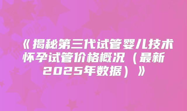 《揭秘第三代试管婴儿技术怀孕试管价格概况(最新2025年数据)》