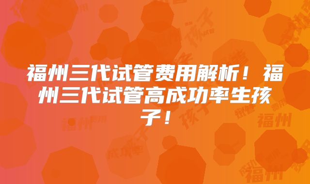 福州三代试管费用解析!福州三代试管高成功率生孩子!