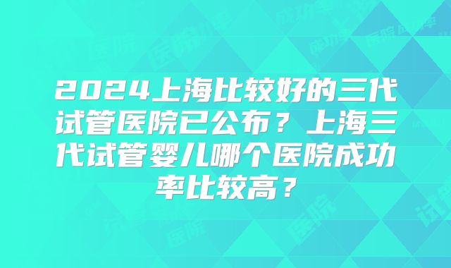 2024上海比较好的三代试管医院已公布？上海三代试管婴儿哪个医院成功率比较高？