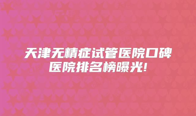 天津无精症试管医院口碑医院排名榜曝光!