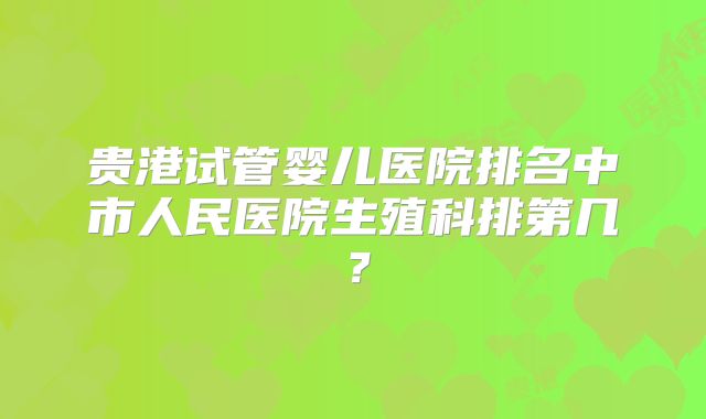 贵港试管婴儿医院排名中市人民医院生殖科排第几?
