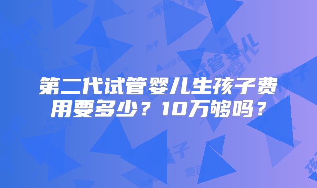 第二代试管婴儿生孩子费用要多少？10万够吗？