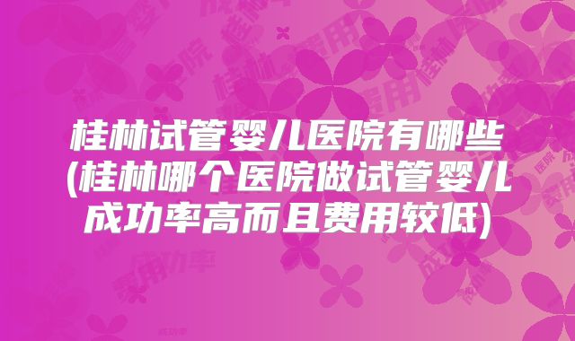 桂林试管婴儿医院有哪些(桂林哪个医院做试管婴儿成功率高而且费用较低)