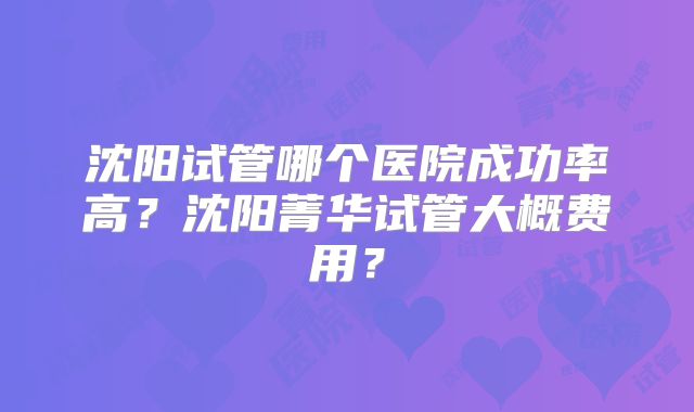 沈阳试管哪个医院成功率高？沈阳菁华试管大概费用？