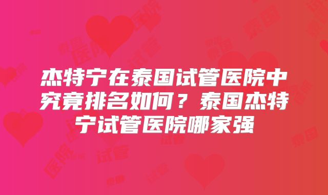 杰特宁在泰国试管医院中究竟排名如何？泰国杰特宁试管医院哪家强