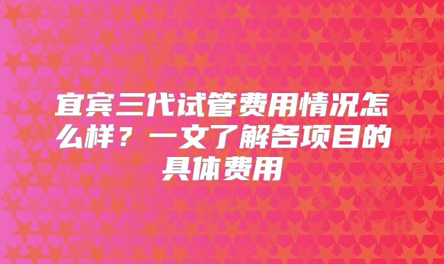 宜宾三代试管费用情况怎么样?一文了解各项目的具体费用