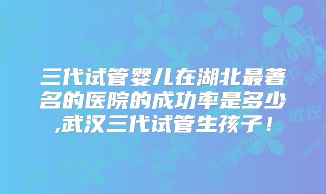 三代试管婴儿在湖北最著名的医院的成功率是多少,武汉三代试管生孩子!