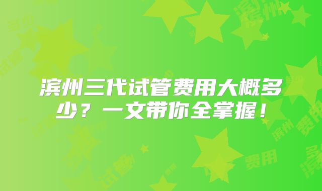 滨州三代试管费用大概多少？一文带你全掌握！