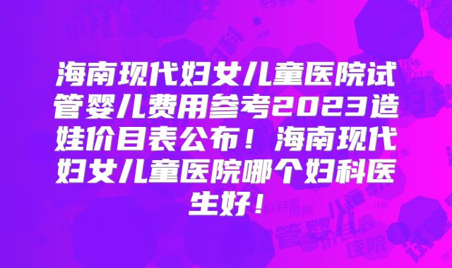海南现代妇女儿童医院试管婴儿费用参考2023造娃价目表公布！海南现代妇女儿童医院哪个妇科医生好！