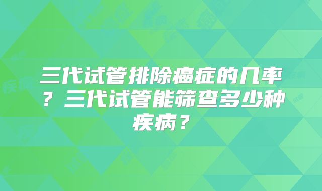 三代试管排除癌症的几率？三代试管能筛查多少种疾病？