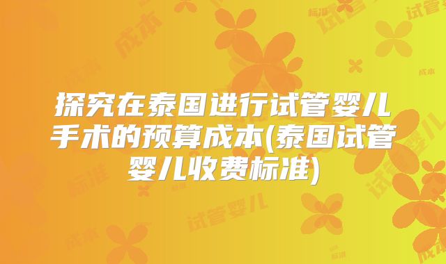 探究在泰国进行试管婴儿手术的预算成本(泰国试管婴儿收费标准)