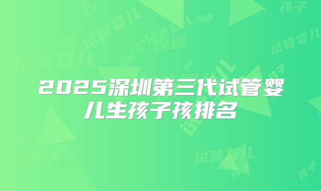 2025深圳第三代试管婴儿生孩子孩排名