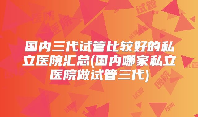 国内三代试管比较好的私立医院汇总(国内哪家私立医院做试管三代)