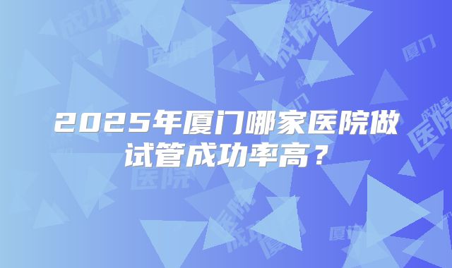 2025年厦门哪家医院做试管成功率高？