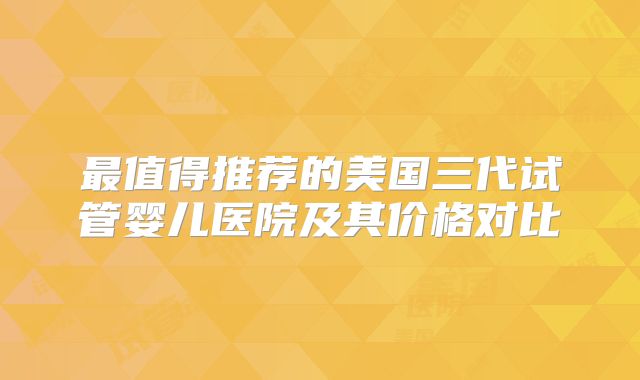 最值得推荐的美国三代试管婴儿医院及其价格对比
