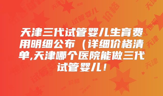 天津三代试管婴儿生育费用明细公布(详细价格清单,天津哪个医院能做三代试管婴儿!