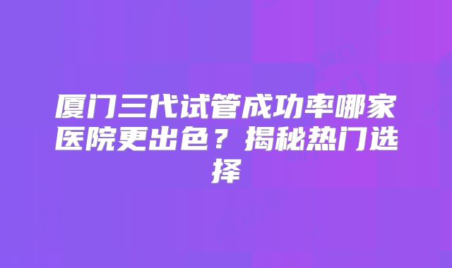 厦门三代试管成功率哪家医院更出色?揭秘热门选择