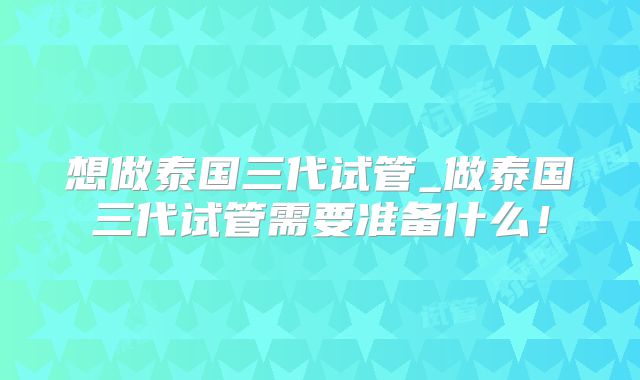 想做泰国三代试管_做泰国三代试管需要准备什么！
