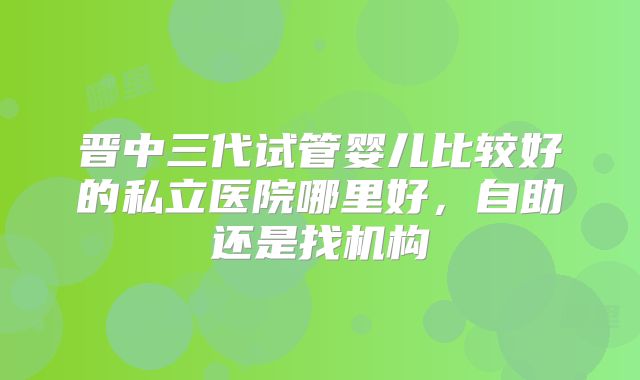 晋中三代试管婴儿比较好的私立医院哪里好,自助还是找机构