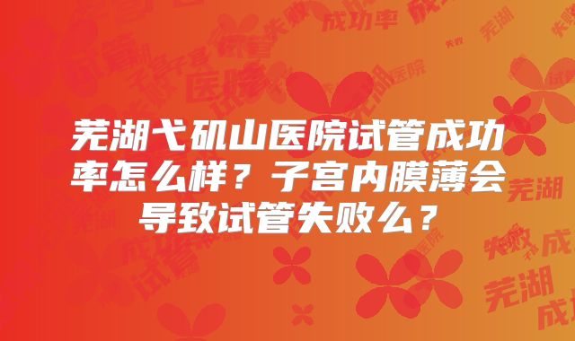 芜湖弋矶山医院试管成功率怎么样？子宫内膜薄会导致试管失败么？
