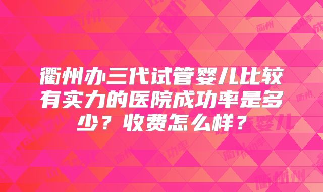 衢州办三代试管婴儿比较有实力的医院成功率是多少？收费怎么样？