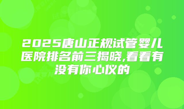 2025唐山正规试管婴儿医院排名前三揭晓,看看有没有你心仪的