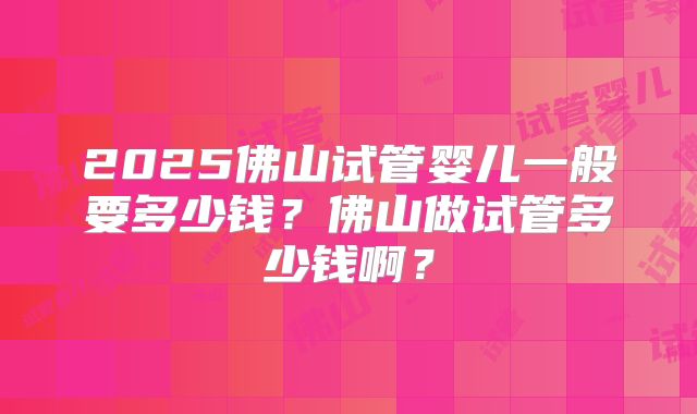 2025佛山试管婴儿一般要多少钱?佛山做试管多少钱啊?