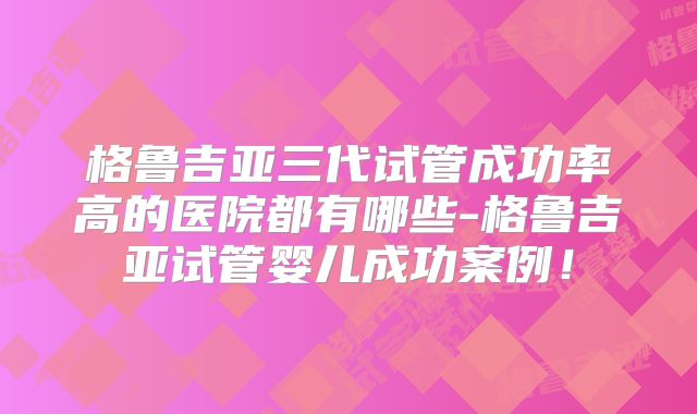 格鲁吉亚三代试管成功率高的医院都有哪些-格鲁吉亚试管婴儿成功案例!