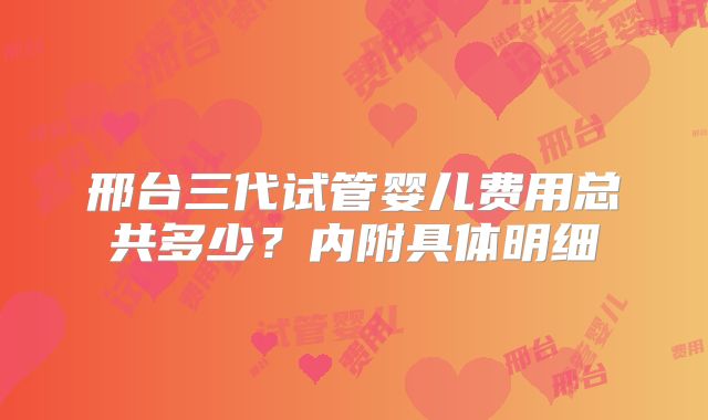 邢台三代试管婴儿费用总共多少？内附具体明细