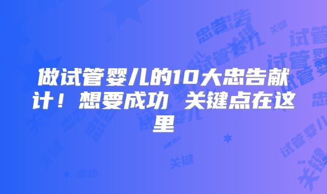 做试管婴儿的10大忠告献计!想要成功 关键点在这里