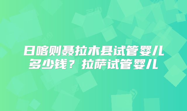 日喀则聂拉木县试管婴儿多少钱?拉萨试管婴儿