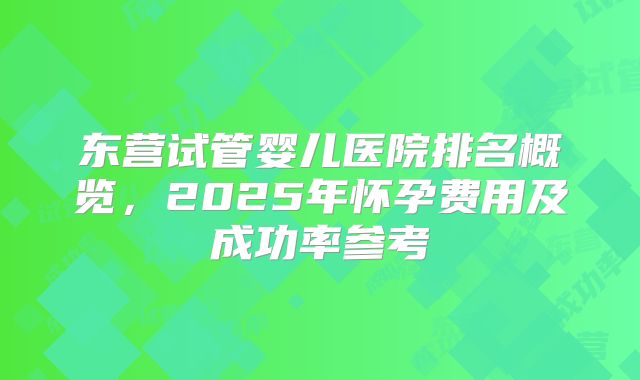 东营试管婴儿医院排名概览，2025年怀孕费用及成功率参考