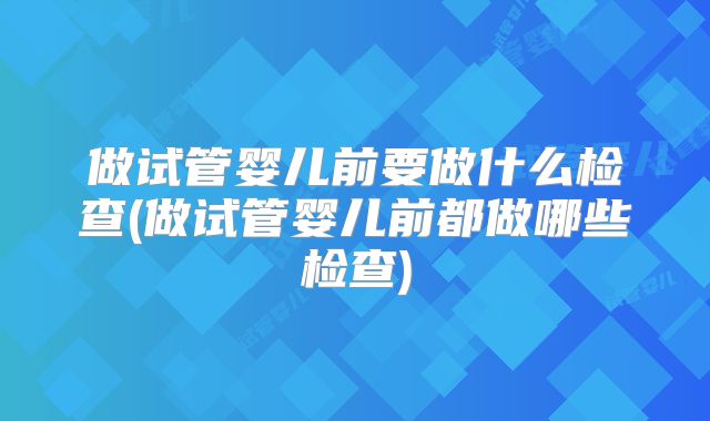 做试管婴儿前要做什么检查(做试管婴儿前都做哪些检查)