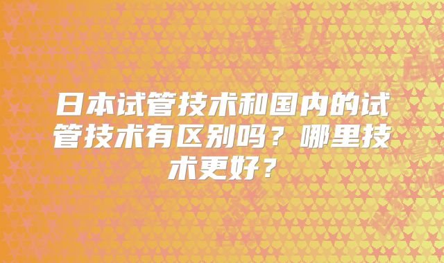 日本试管技术和国内的试管技术有区别吗？哪里技术更好？