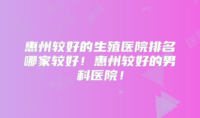 惠州较好的生殖医院排名哪家较好!惠州较好的男科医院!