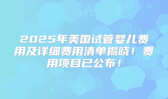 2025年美国试管婴儿费用及详细费用清单揭晓！费用项目已公布！