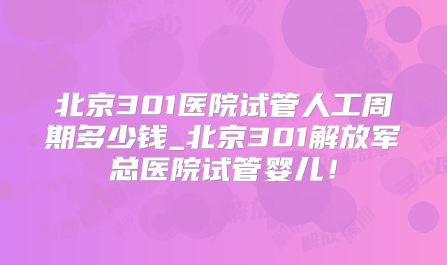 北京301医院试管人工周期多少钱_北京301解放军总医院试管婴儿!