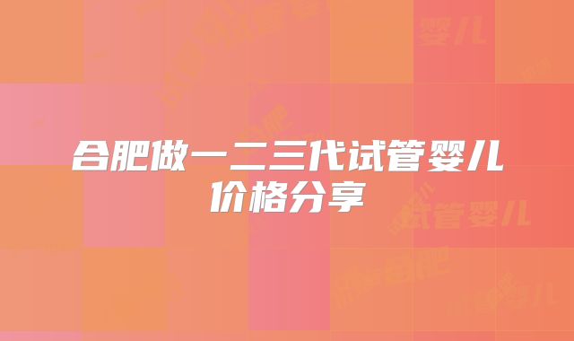 合肥做一二三代试管婴儿价格分享