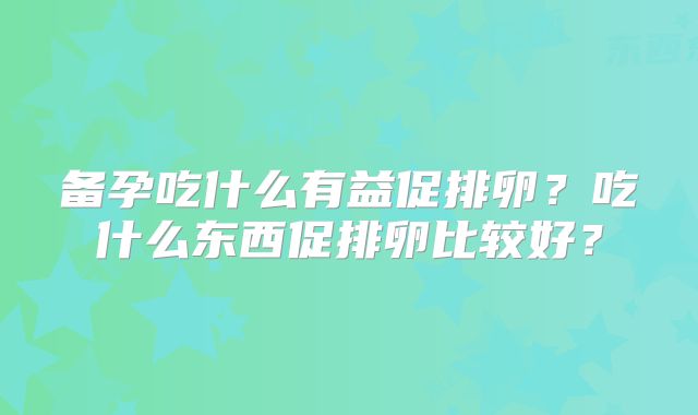 备孕吃什么有益促排卵?吃什么东西促排卵比较好?