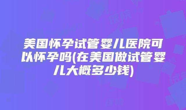 美国怀孕试管婴儿医院可以怀孕吗(在美国做试管婴儿大概多少钱)