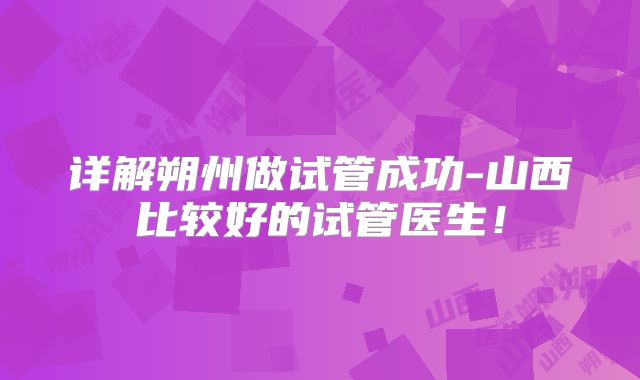 详解朔州做试管成功-山西比较好的试管医生！