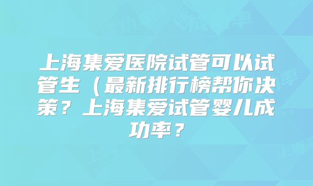 上海集爱医院试管可以试管生（最新排行榜帮你决策？上海集爱试管婴儿成功率？