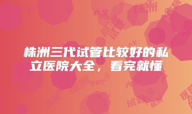 株洲三代试管比较好的私立医院大全，看完就懂