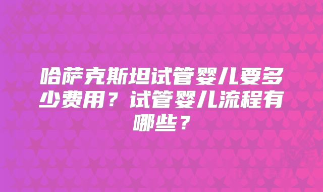 哈萨克斯坦试管婴儿要多少费用?试管婴儿流程有哪些?