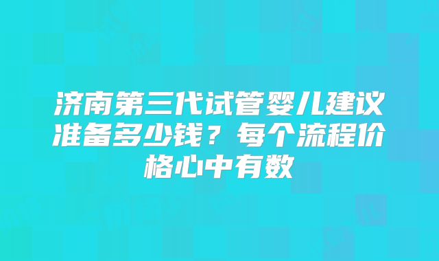 济南第三代试管婴儿建议准备多少钱?每个流程价格心中有数